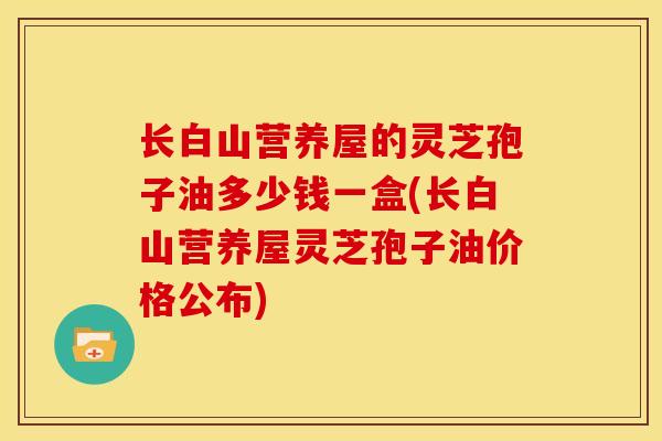 长白山营养屋的灵芝孢子油多少钱一盒(长白山营养屋灵芝孢子油价格公布)