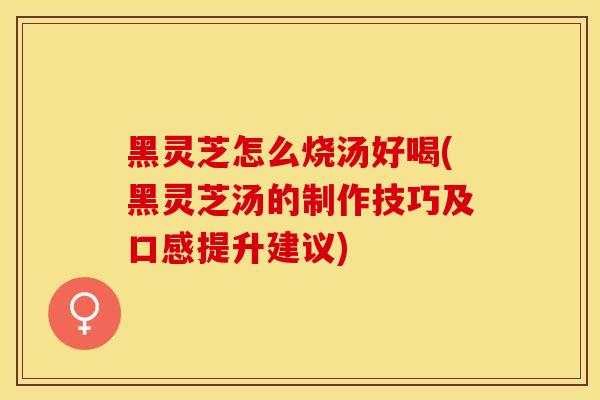 黑灵芝怎么烧汤好喝(黑灵芝汤的制作技巧及口感提升建议)