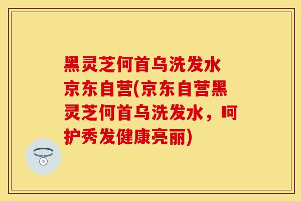 黑灵芝何首乌洗发水 京东自营(京东自营黑灵芝何首乌洗发水，呵护秀发健康亮丽)