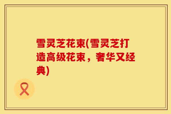 雪灵芝花束(雪灵芝打造高级花束，奢华又经典)