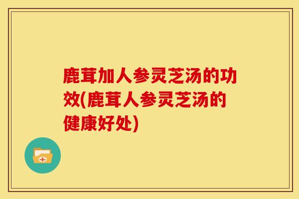 鹿茸加人参灵芝汤的功效(鹿茸人参灵芝汤的健康好处)
