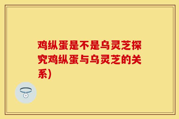 鸡纵蛋是不是乌灵芝探究鸡纵蛋与乌灵芝的关系)