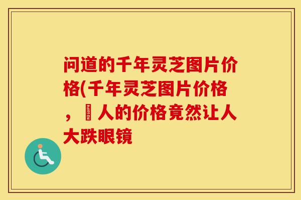 问道的千年灵芝图片价格(千年灵芝图片价格，驚人的价格竟然让人大跌眼镜