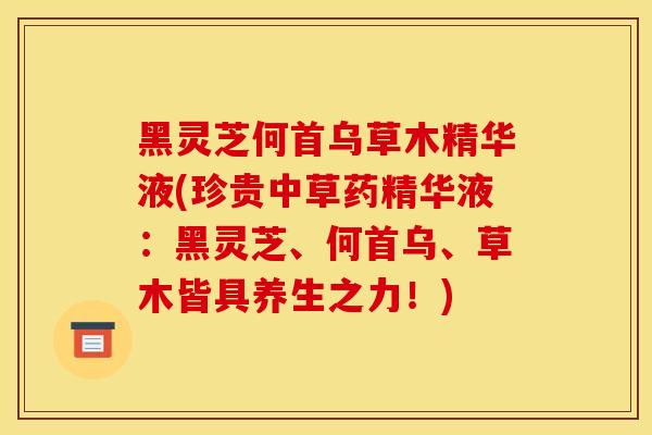 黑灵芝何首乌草木精华液(珍贵中草药精华液：黑灵芝、何首乌、草木皆具养生之力！)