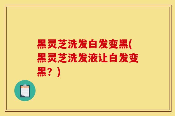 黑灵芝洗发白发变黑(黑灵芝洗发液让白发变黑？)