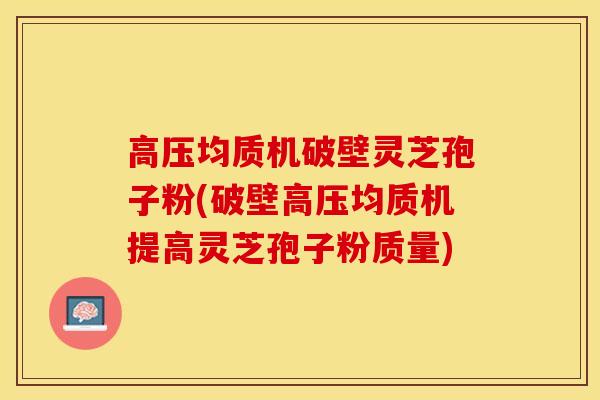 高压均质机破壁灵芝孢子粉(破壁高压均质机提高灵芝孢子粉质量)