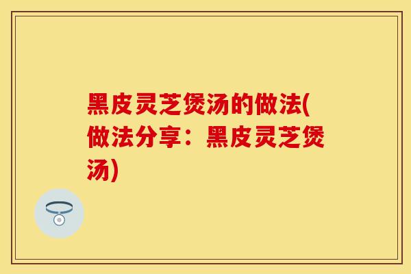 黑皮灵芝煲汤的做法(做法分享：黑皮灵芝煲汤)