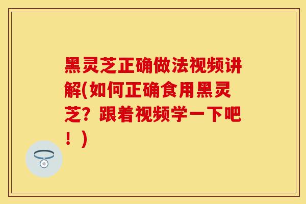黑灵芝正确做法视频讲解(如何正确食用黑灵芝？跟着视频学一下吧！)