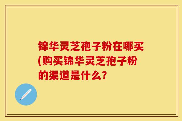 锦华灵芝孢子粉在哪买(购买锦华灵芝孢子粉的渠道是什么？