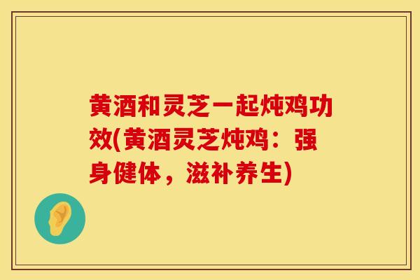 黄酒和灵芝一起炖鸡功效(黄酒灵芝炖鸡：强身健体，滋补养生)