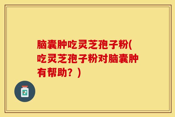 脑囊肿吃灵芝孢子粉(吃灵芝孢子粉对脑囊肿有帮助？)