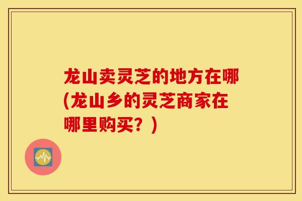 龙山卖灵芝的地方在哪(龙山乡的灵芝商家在哪里购买？)