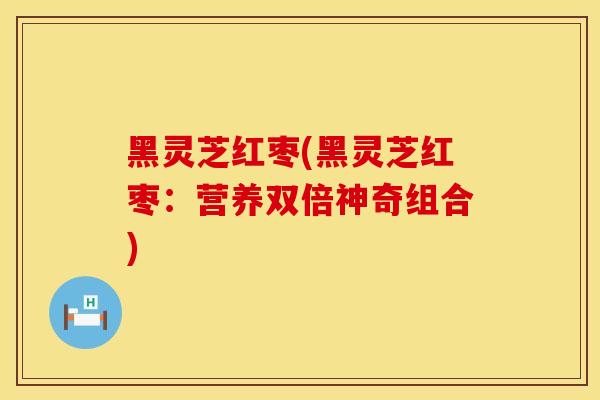 黑灵芝红枣(黑灵芝红枣：营养双倍神奇组合)