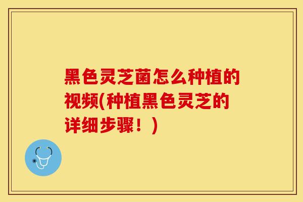 黑色灵芝菌怎么种植的视频(种植黑色灵芝的详细步骤！)