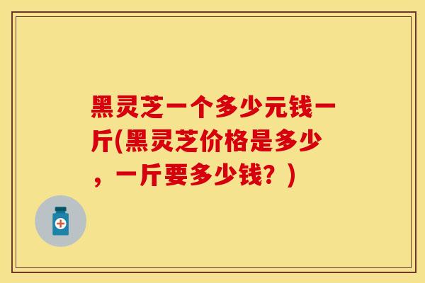 黑灵芝一个多少元钱一斤(黑灵芝价格是多少，一斤要多少钱？)
