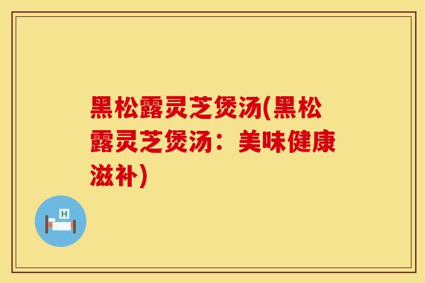 黑松露灵芝煲汤(黑松露灵芝煲汤：美味健康滋补)