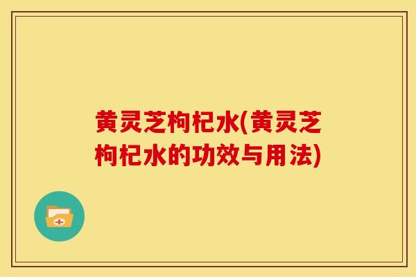 黄灵芝枸杞水(黄灵芝枸杞水的功效与用法)