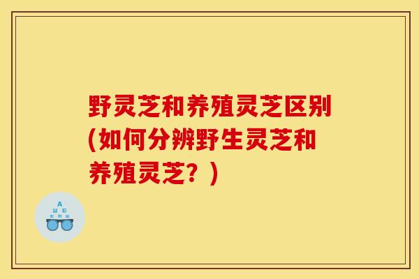 野灵芝和养殖灵芝区别(如何分辨野生灵芝和养殖灵芝？)