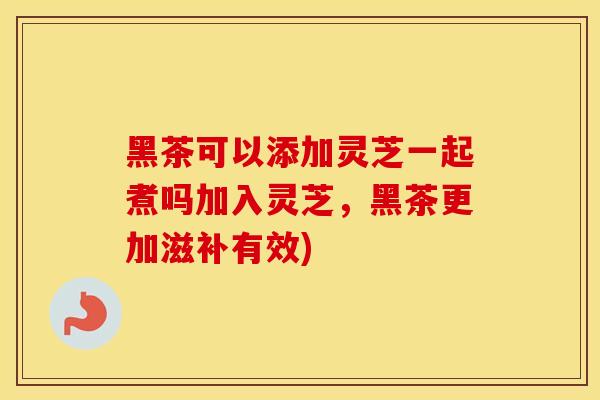 黑茶可以添加灵芝一起煮吗加入灵芝，黑茶更加滋补有效)