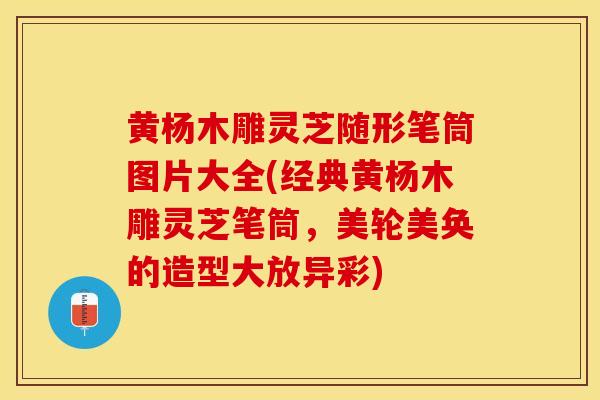 黄杨木雕灵芝随形笔筒图片大全(经典黄杨木雕灵芝笔筒，美轮美奂的造型大放异彩)