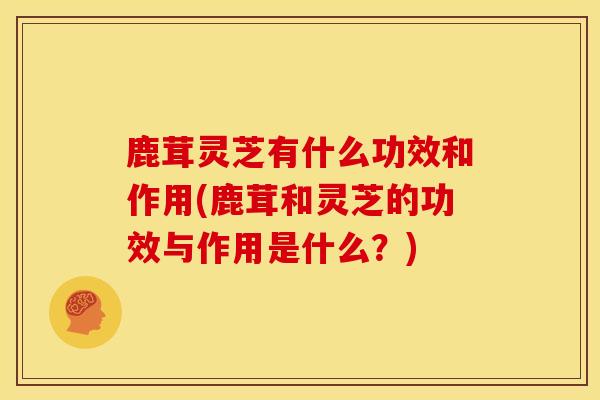鹿茸灵芝有什么功效和作用(鹿茸和灵芝的功效与作用是什么？)