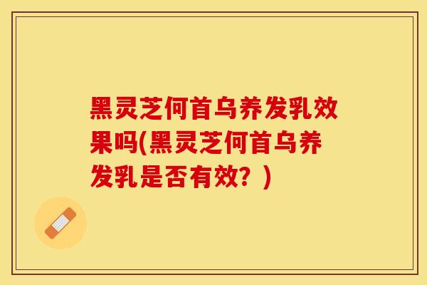 黑灵芝何首乌养发乳效果吗(黑灵芝何首乌养发乳是否有效？)