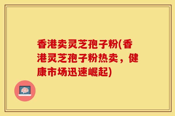 香港卖灵芝孢子粉(香港灵芝孢子粉热卖，健康市场迅速崛起)