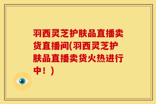 羽西灵芝护肤品直播卖货直播间(羽西灵芝护肤品直播卖货火热进行中！)