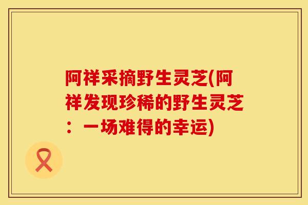 阿祥采摘野生灵芝(阿祥发现珍稀的野生灵芝：一场难得的幸运)