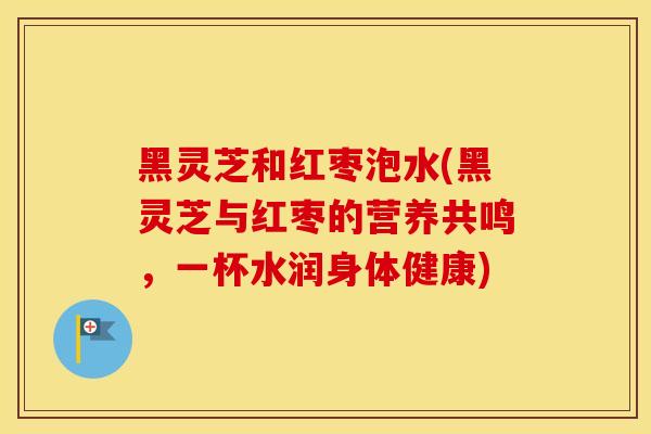 黑灵芝和红枣泡水(黑灵芝与红枣的营养共鸣，一杯水润身体健康)