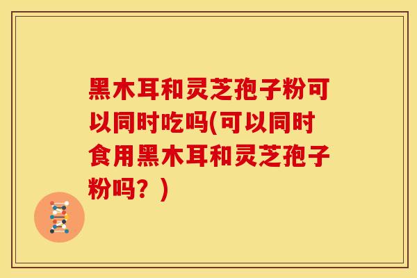 黑木耳和灵芝孢子粉可以同时吃吗(可以同时食用黑木耳和灵芝孢子粉吗？)