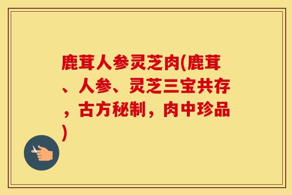 鹿茸人参灵芝肉(鹿茸、人参、灵芝三宝共存，古方秘制，肉中珍品)