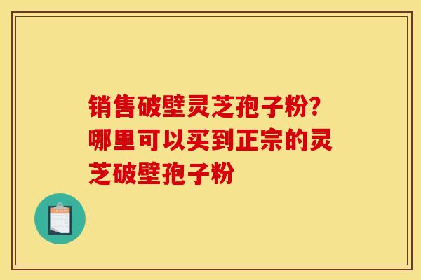 销售破壁灵芝孢子粉？哪里可以买到正宗的灵芝破壁孢子粉