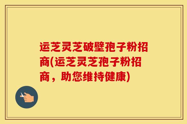 运芝灵芝破壁孢子粉招商(运芝灵芝孢子粉招商，助您维持健康)