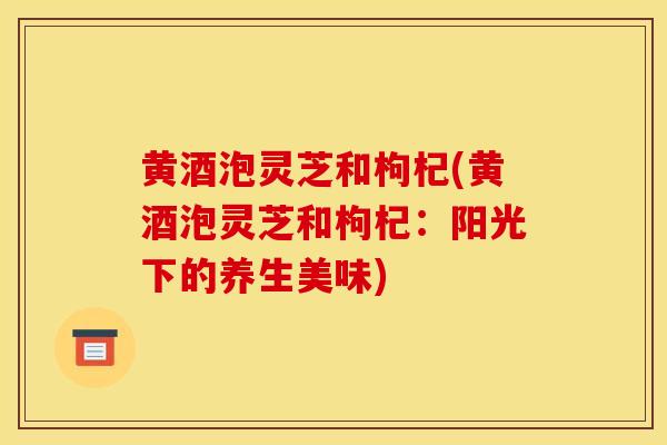 黄酒泡灵芝和枸杞(黄酒泡灵芝和枸杞：阳光下的养生美味)