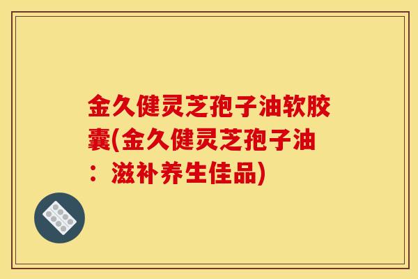 金久健灵芝孢子油软胶囊(金久健灵芝孢子油：滋补养生佳品)