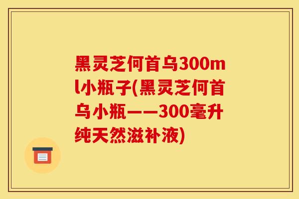 黑灵芝何首乌300ml小瓶子(黑灵芝何首乌小瓶——300毫升纯天然滋补液) 黑灵芝何首乌300ml小瓶子(黑灵芝何首乌小瓶——300毫升纯天然滋补液)