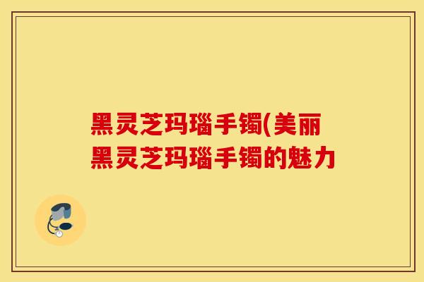 黑灵芝玛瑙手镯(美丽黑灵芝玛瑙手镯的魅力