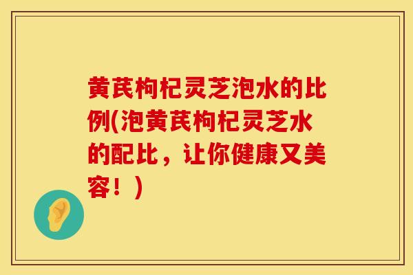 黄芪枸杞灵芝泡水的比例(泡黄芪枸杞灵芝水的配比，让你健康又美容！)