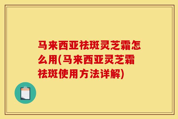 马来西亚祛斑灵芝霜怎么用(马来西亚灵芝霜祛斑使用方法详解)