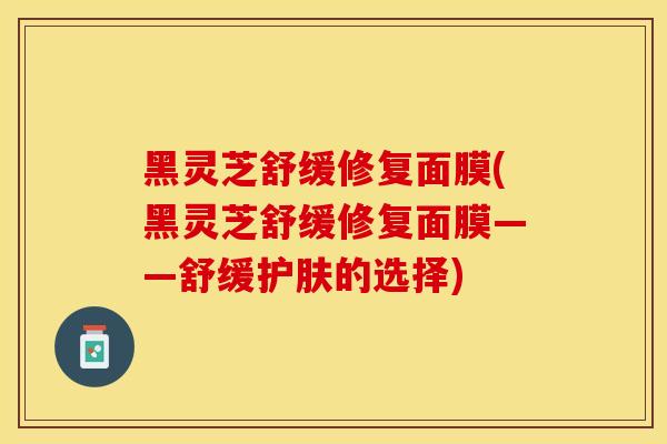黑灵芝舒缓修复面膜(黑灵芝舒缓修复面膜——舒缓护肤的选择)