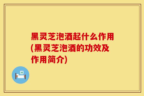 黑灵芝泡酒起什么作用(黑灵芝泡酒的功效及作用简介)