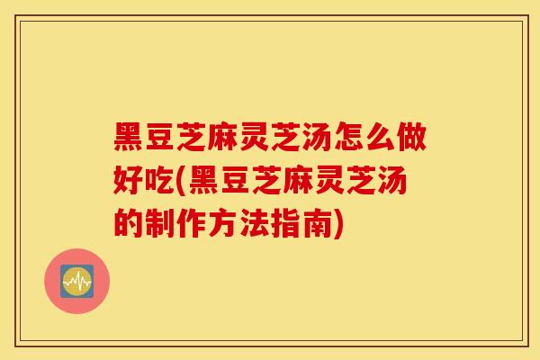 黑豆芝麻灵芝汤怎么做好吃(黑豆芝麻灵芝汤的制作方法指南)