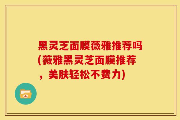 黑灵芝面膜薇雅推荐吗(薇雅黑灵芝面膜推荐，美肤轻松不费力)
