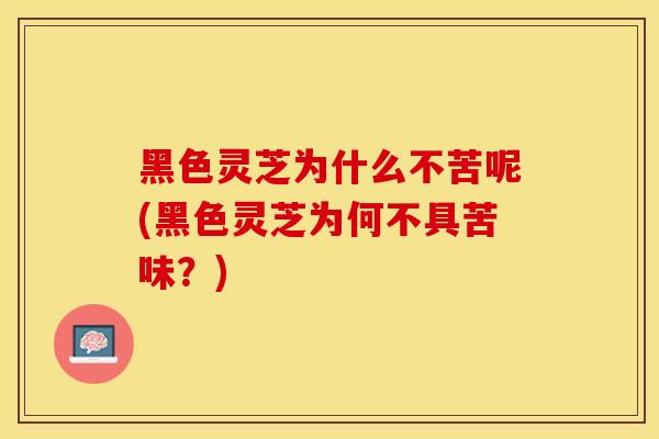 黑色灵芝为什么不苦呢(黑色灵芝为何不具苦味？)