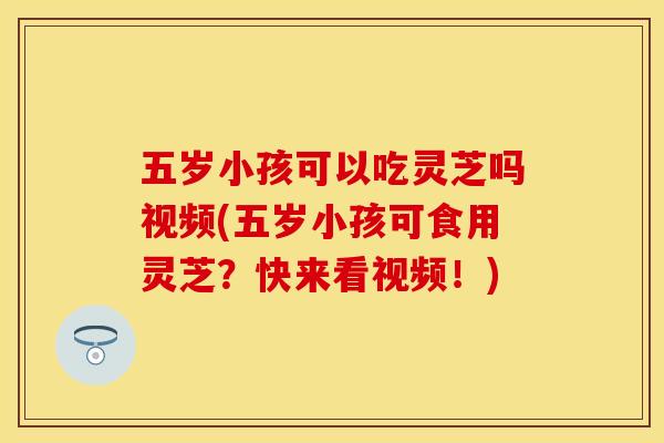 五岁小孩可以吃灵芝吗视频(五岁小孩可食用灵芝？快来看视频！)