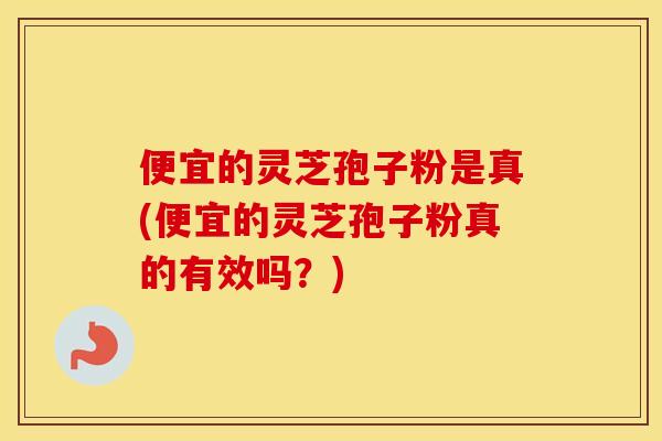 便宜的灵芝孢子粉是真(便宜的灵芝孢子粉真的有效吗？)