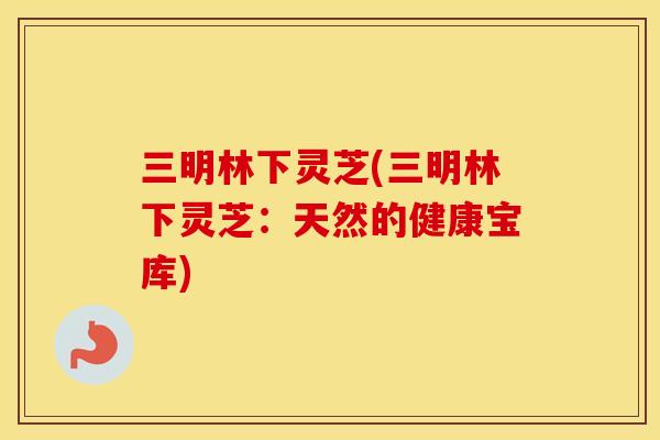 三明林下灵芝(三明林下灵芝:天然的健康宝库) 三明林下灵芝(三明林下灵芝:天然的健康宝库)