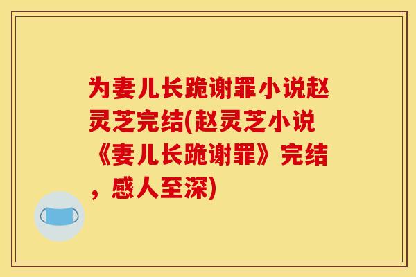 为妻儿长跪谢罪小说赵灵芝完结(赵灵芝小说《妻儿长跪谢罪》完结，感人至深)