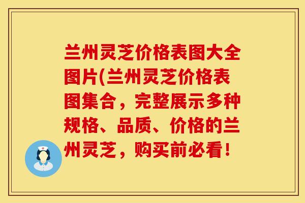 兰州灵芝价格表图大全图片(兰州灵芝价格表图集合,完整展示多种规格、品质、价格的兰州灵芝,购买前必看! 兰州灵芝价格表图大全图片(兰州灵芝价格表图集合,完整展示多种规格、品质、价格的兰州灵芝,购买前必看!
